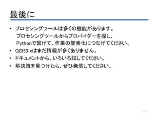 最後に
137
• プロセシングツールは多くの機能があります。
プロセシングツールからプロバイダーを探し、
Pythonで繋げて、作業の簡素化につなげてください。
• QGIS3.xはまだ情報が多くありません。
• ドキュメントから、いろいろ試してください。
• 解決策を見つけたら、ぜひ発信してください。
 
