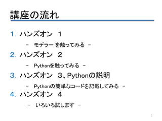 講座の流れ
１．ハンズオン １
– モデラー を触ってみる –
２．ハンズオン ２
– Pythonを触ってみる –
３．ハンズオン ３、Pythonの説明
– Pythonの簡単なコードを記載してみる –
４．ハンズオン ４
– いろいろ試します -
2
 