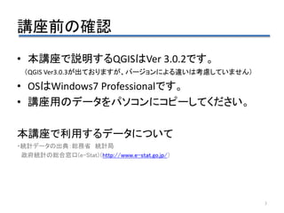 講座前の確認
3
• 本講座で説明するQGISはVer 3.0.2です。
（QGIS Ver3.0.3が出ておりますが、バージョンによる違いは考慮していません）
• OSはWindows7 Professionalです。
• 講座用のデータをパソコンにコピーしてください。
本講座で利用するデータについて
・統計データの出典：総務省 統計局
政府統計の総合窓口(e-Stat)（http://www.e-stat.go.jp/）
 
