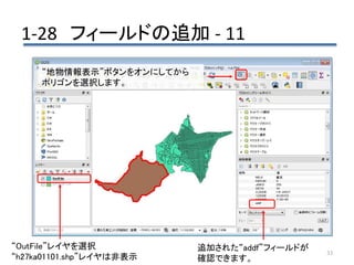1-28 フィールドの追加 - 11
33
追加された“addf”フィールドが
確認できます。
“地物情報表示”ボタンをオンにしてから
ポリゴンを選択します。
“OutFile”レイヤを選択
“h27ka01101.shp”レイヤは非表示
 