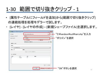 1-30 範囲で切り抜きクリップ - 1
35
• [属性テーブルにフィールドを追加]から[範囲で切り抜きクリップ]
の連続処理を処理モデラーで試します。
・ [レイヤ] - [レイヤの作成] – [新規シェープファイル]を選択します。
“OK”ボタンを選択
“C:handsonouthani.shp”を入力
“ポリゴン”を選択
 