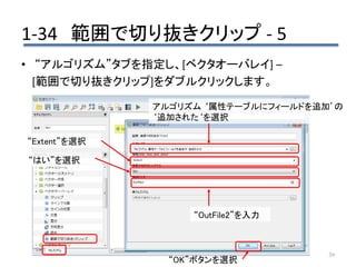 1-34 範囲で切り抜きクリップ - 5
39
• “アルゴリズム”タブを指定し、[ベクタオーバレイ] –
[範囲で切り抜きクリップ]をダブルクリックします。
アルゴリズム ‘属性テーブルにフィールドを追加’の
‘追加された‘を選択
“OK”ボタンを選択
“Extent”を選択
“はい”を選択
“OutFile2”を入力
 