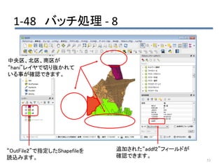 1-48 バッチ処理 - 8
53
“OutFile2”で指定したShapefileを
読込みます。
追加された“addf2”フィールドが
確認できます。
中央区、北区、南区が
“hani”レイヤで切り抜かれて
いる事が確認できます。
 