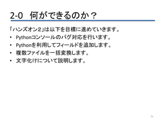 2-0 何ができるのか？
56
「ハンズオン２」は以下を目標に進めていきます。
• Pythonコンソールのバグ対応を行います。
• Pythonを利用してフィールドを追加します。
• 複数ファイルを一括変換します。
• 文字化けについて説明します。
 
