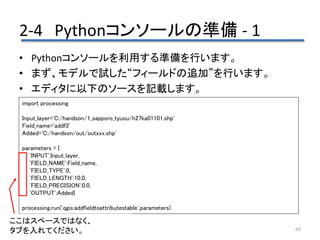 2-4 Pythonコンソールの準備 - 1
60
• Pythonコンソールを利用する準備を行います。
• まず、モデルで試した“フィールドの追加”を行います。
• エディタに以下のソースを記載します。
import processing
Input_layer='C:/handson/1_sapporo_tyuou/h27ka01101.shp'
Field_name='addf3'
Added='C:/handson/out/outxxx.shp'
parameters = {
'INPUT':Input_layer,
'FIELD_NAME':Field_name,
'FIELD_TYPE':0,
'FIELD_LENGTH':10.0,
'FIELD_PRECISION':0.0,
'OUTPUT':Added}
processing.run('qgis:addfieldtoattributestable',parameters)
ここはスペースではなく、
タブを入れてください。
 