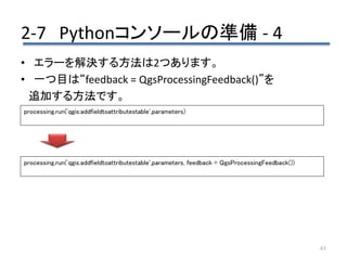 2-7 Pythonコンソールの準備 - 4
63
• エラーを解決する方法は2つあります。
• 一つ目は“feedback = QgsProcessingFeedback()”を
追加する方法です。
processing.run('qgis:addfieldtoattributestable',parameters)
processing.run('qgis:addfieldtoattributestable',parameters, feedback = QgsProcessingFeedback())
 
