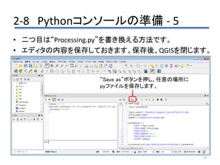 2-8 Pythonコンソールの準備 - 5
64
• 二つ目は“Processing.py”を書き換える方法です。
• エディタの内容を保存しておきます。保存後、QGISを閉じます。
“Save as”ボタンを押し、任意の場所に
pyファイルを保存します。
 