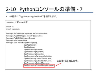 2-10 Pythonコンソールの準備 - 7
66
• 47行目に“QgsProcessingFeedback”を追加します。
__revision__ = '$Format:%H$‘
import os
import traceback
from qgis.PyQt.QtCore import Qt, QCoreApplication
from qgis.PyQt.QtWidgets import Qapplication
from qgis.PyQt.QtGui import Qcursor
from qgis.utils import iface
from qgis.core import (QgsMessageLog,
QgsApplication,
QgsMapLayer,
QgsProcessingProvider,
QgsProcessingAlgorithm,
QgsProcessingException,
QgsProcessingParameterDefinition,
QgsProcessingOutputVectorLayer,
QgsProcessingOutputRasterLayer,
QgsProcessingOutputMapLayer,
QgsProcessingOutputMultipleLayers)
この後に追加します。
 
