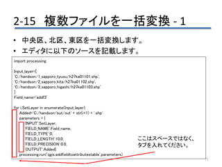 2-15 複数ファイルを一括変換 - 1
71
• 中央区、北区、東区を一括変換します。
• エディタに以下のソースを記載します。
import processing
Input_layer=[
'C:/handson/1_sapporo_tyuou/h27ka01101.shp',
'C:/handson/2_sapporo_kita/h27ka01102.shp',
'C:/handson/3_sapporo_higashi/h27ka01103.shp'
]
Field_name='addf3'
for i,SetLayer in enumerate(Input_layer):
Added='C:/handson/out/out' + str(i+1) + '.shp'
parameters = {
'INPUT':SetLayer,
'FIELD_NAME':Field_name,
'FIELD_TYPE':0,
'FIELD_LENGTH':10.0,
'FIELD_PRECISION':0.0,
'OUTPUT':Added}
processing.run('qgis:addfieldtoattributestable',parameters)
ここはスペースではなく、
タブを入れてください。
 