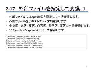 2-17 外部ファイルを指定して変換- 1
73
• 外部ファイルにShapefile名を指定して一括変換します。
• 外部ファイルをテキストエディタで用意します。
• 中央区、北区、東区、白石区、豊平区、南区を一括変換します。
• “C:handsonsapporo.txt”として保存します。
C:/handson/1_sapporo_tyuou/h27ka01101.shp,
C:/handson/2_sapporo_kita/h27ka01102.shp,
C:/handson/3_sapporo_higashi/h27ka01103.shp,
C:/handson/4_sapporo_shiroishi/h27ka01104.shp,
C:/handson/5_sapporo_toyohira/h27ka01105.shp,
C:/handson/6_sapporo_minami/h27ka01106.shp
 