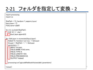 2-21 フォルダを指定して変換 - 2
77
import processing
import os
ShpPath = 'C:/handson/1_sapporo_tyuou'
Input_layer = []
Field_name='addf3'
for d in os.listdir(ShpPath):
if(d[-4:] == '.shp'):
Input_layer.append(d)
for i,SetLayer in enumerate(Input_layer):
Added='C:/handson/out/out_' + SetLayer
InLayer = ShpPath + '/' + SetLayer
parameters = {
'INPUT':InLayer,
'FIELD_NAME':Field_name,
'FIELD_TYPE':0,
'FIELD_LENGTH':10.0,
'FIELD_PRECISION':0.0,
'OUTPUT':Added}
processing.run('qgis:addfieldtoattributestable',parameters)
f.close()
 