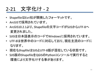 2-21 文字化け - 2
80
• ShapefileはEsri社が開発したフォーマットです。
• ArcGISで採用されています。
• ArcGIS10.2.1より、Shapefileの文字コードがSJISからUTF-8へ
変更されました。
• SJISは日本語表示のコードでWindowsに採用されています。
• UTF-8は世界中のコードに対応しており、現在主流のコードに
なります。
• 現在もShapfileはSJISとUTF-8版が混在している状態です。
• SJIS版のShapefileをQGISのPythonコンソールで実行すると
環境により文字化けする事があります。
 