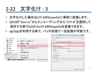 2-22 文字化け - 3
81
• 文字化けした場合はUTF-8のShapefileに事前に変換します。
• QGISの“Save as”からエンコーディングから“UTF-8”を選択して
保存する事でSJISからUTF-8のShapefileを変換できます。
• ogr2ogrを利用する事で、バッチ処理で一括変換が可能です。
 