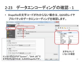 2-23 データエンコーディングの確認 - 1
82
• Shapefileの文字コードがわからない場合は、QGISのレイヤ
プロパティのデータエンコーディングを確認します。
エンコーディングが“System”、“Shift JIS”で
文字化けしなければ、SJISのShapefileです。
文字化けして
いないか確認
 
