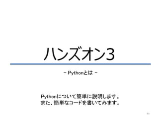 84
ハンズオン3
– Pythonとは –
Pythonについて簡単に説明します。
また、簡単なコードを書いてみます。
 
