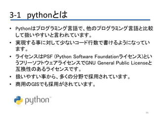 3-1 pythonとは
86
• Pythonはプログラミング言語で、他のプログラミング言語と比較
して扱いやすいと言われています。
• 実現する事に対して少ないコード行数で書けるようになってい
ます。
• ライセンスはPSF (Python Software Foundationライセンス)とい
うフリーソフトウェアライセンスでGNU General Public Licenseと
互換性のあるライセンスです。
• 扱いやすい事から、多くの分野で採用されています。
• 商用のGISでも採用がされています。
 