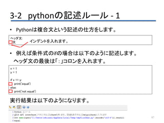 3-2 pythonの記述ルール - 1
87
• Pythonは複合文という記述の仕方をします。
• 例えば条件式のifの場合は以下のように記述します。
ヘッダ文の最後は「：」コロンを入れます。
実行結果は以下のようになります。
ヘッダ文:
文
x = 1
y = 1
if x == y:
print('equal')
else:
print('not equal')
インデントを入れます。
 