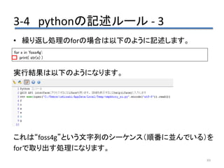 3-4 pythonの記述ルール - 3
89
• 繰り返し処理のforの場合は以下のように記述します。
実行結果は以下のようになります。
これは“foss4g”という文字列のシーケンス（順番に並んでいる）を
forで取り出す処理になります。
for x in 'foss4g':
print( str(x) )
 