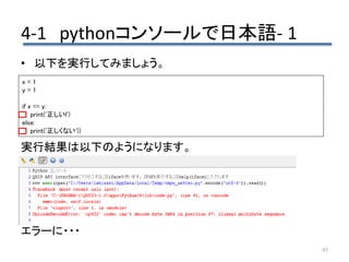 4-1 pythonコンソールで日本語- 1
95
• 以下を実行してみましょう。
実行結果は以下のようになります。
エラーに・・・
x = 1
y = 1
if x == y:
print('正しいl')
else:
print('正しくない'))
 