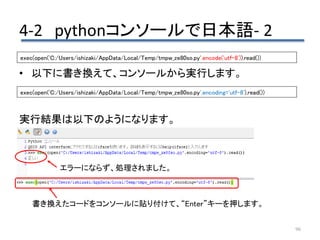 4-2 pythonコンソールで日本語- 2
96
• 以下に書き換えて、コンソールから実行します。
実行結果は以下のようになります。
exec(open('C:/Users/ishizaki/AppData/Local/Temp/tmpw_ze80so.py'.encode('utf-8')).read())
exec(open('C:/Users/ishizaki/AppData/Local/Temp/tmpw_ze80so.py',encoding='utf-8').read())
書き換えたコードをコンソールに貼り付けて、“Enter”キーを押します。
エラーにならず、処理されました。
 