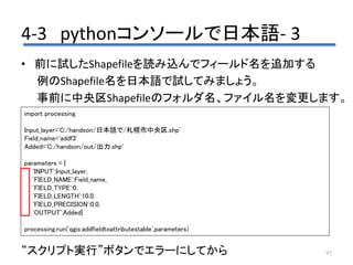4-3 pythonコンソールで日本語- 3
97
• 前に試したShapefileを読み込んでフィールド名を追加する
例のShapefile名を日本語で試してみましょう。
事前に中央区Shapefileのフォルダ名、ファイル名を変更します。
“スクリプト実行”ボタンでエラーにしてから
import processing
Input_layer='C:/handson/日本語で/札幌市中央区.shp'
Field_name='addf3'
Added='C:/handson/out/出力.shp'
parameters = {
'INPUT':Input_layer,
'FIELD_NAME':Field_name,
'FIELD_TYPE':0,
'FIELD_LENGTH':10.0,
'FIELD_PRECISION':0.0,
'OUTPUT':Added}
processing.run('qgis:addfieldtoattributestable',parameters)
 