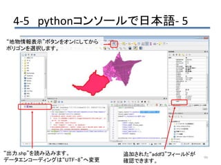 4-5 pythonコンソールで日本語- 5
99
追加された“addf3”フィールドが
確認できます。
“地物情報表示”ボタンをオンにしてから
ポリゴンを選択します。
“出力.shp”を読み込みます。
データエンコーディングは“UTF-8”へ変更
 
