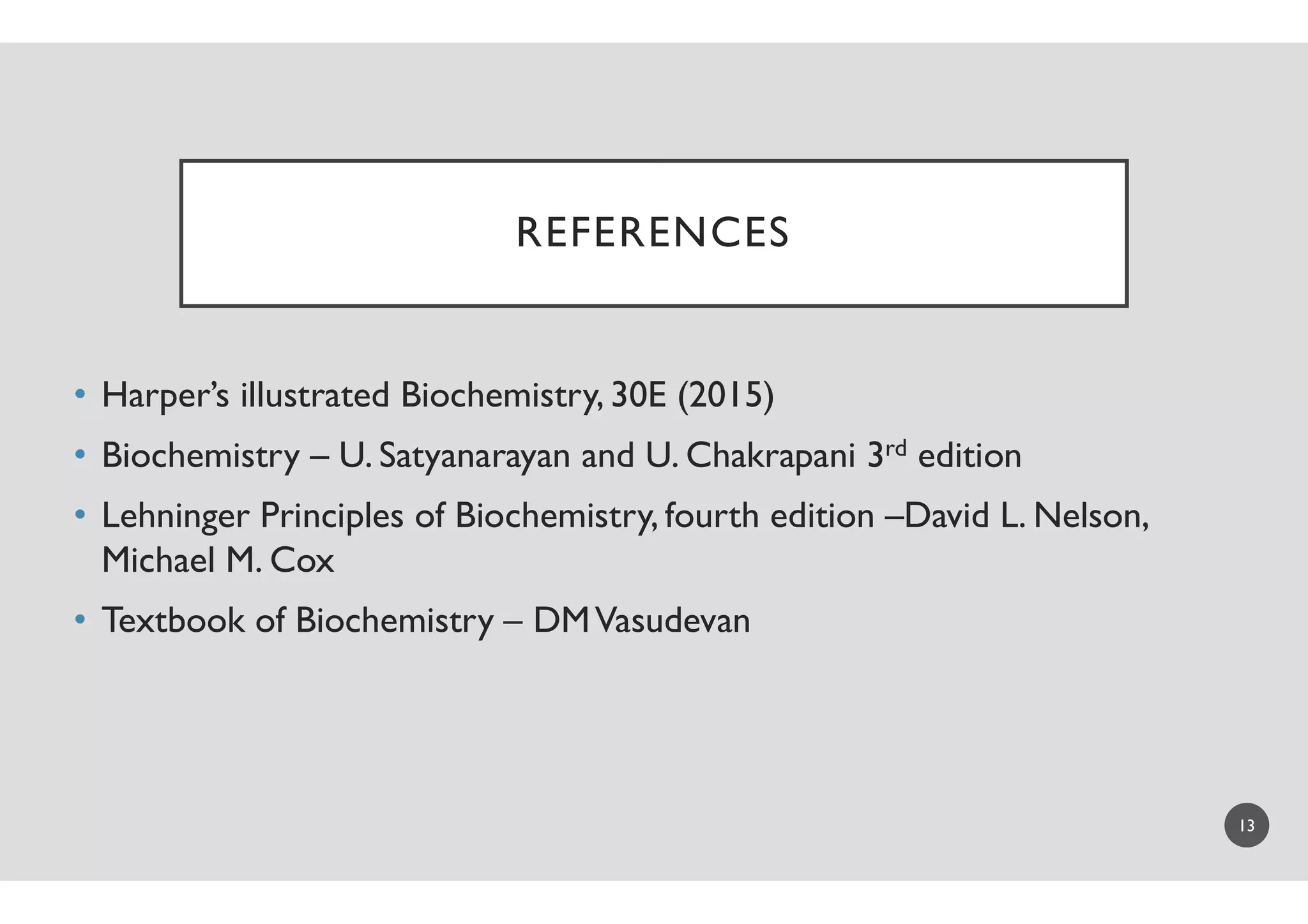 REFERENCES
• Harper’s illustrated Biochemistry, 30E (2015)
• Biochemistry – U. Satyanarayan and U. Chakrapani 3• Biochemistry – U. Satyanarayan and U. Chakrapani 3
• Lehninger Principles of Biochemistry, fourth edition
Michael M. Cox
• Textbook of Biochemistry – DMVasudevan
REFERENCES
Harper’s illustrated Biochemistry, 30E (2015)
and U. Chakrapani 3rd editionand U. Chakrapani 3rd edition
Principles of Biochemistry, fourth edition –David L. Nelson,
DMVasudevan
13
 