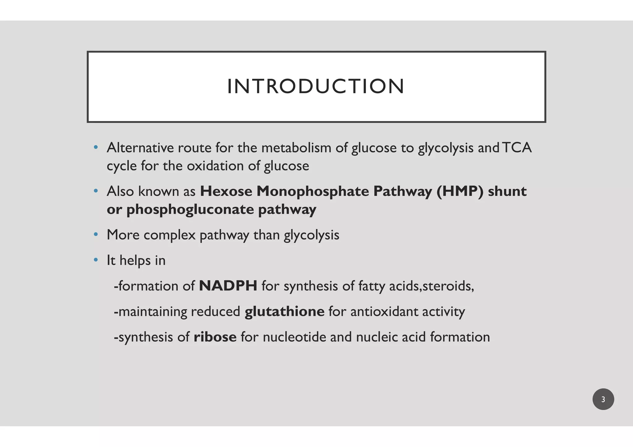 INTRODUCTION
• Alternative route for the metabolism of glucose to glycolysis andTCA
cycle for the oxidation of glucose
• Also known as Hexose Monophosphate Pathway (HMP) shunt
or phosphogluconate pathway
• More complex pathway than glycolysis
• It helps in
-formation of NADPH for synthesis of fatty
-maintaining reduced glutathione
-synthesis of ribose for nucleotide and nucleic acid formation
INTRODUCTION
Alternative route for the metabolism of glucose to glycolysis andTCA
Hexose Monophosphate Pathway (HMP) shunt
More complex pathway than glycolysis
for synthesis of fatty acids,steroids,
glutathione for antioxidant activity
for nucleotide and nucleic acid formation
3
 