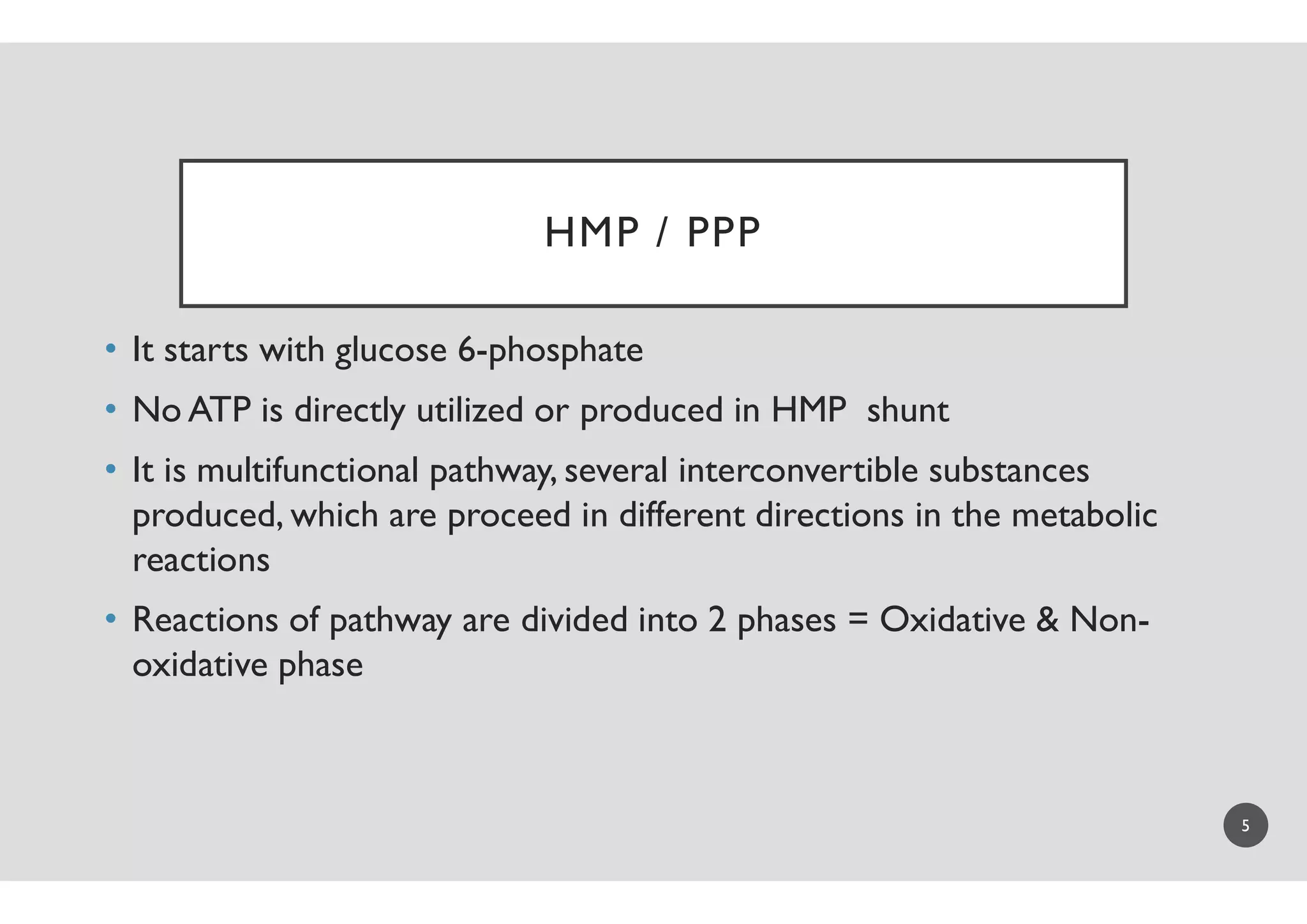 HMP /
• It starts with glucose 6-phosphate
• No ATP is directly utilized or produced in HMP shunt
• It is multifunctional pathway, several interconvertible substances• It is multifunctional pathway, several interconvertible substances
produced, which are proceed in different directions in the metabolic
reactions
• Reactions of pathway are divided into 2 phases = Oxidative & Non
oxidative phase
HMP / PPP
No ATP is directly utilized or produced in HMP shunt
It is multifunctional pathway, several interconvertible substancesIt is multifunctional pathway, several interconvertible substances
produced, which are proceed in different directions in the metabolic
Reactions of pathway are divided into 2 phases = Oxidative & Non-
5
 