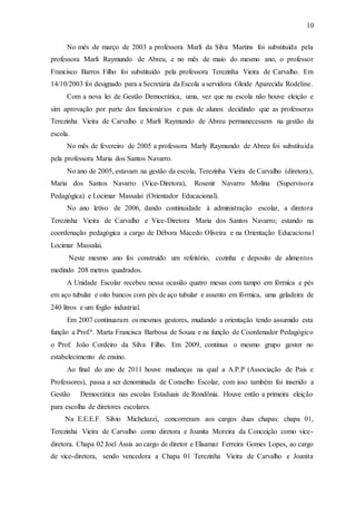 10
No mês de março de 2003 a professora Marli da Silva Martins foi substituída pela
professora Marli Raymundo de Abreu, e no mês de maio do mesmo ano, o professor
Francisco Barros Filho foi substituído pela professora Terezinha Vieira de Carvalho. Em
14/10/2003 foi designado para a Secretária da Escola a servidora Gleide Aparecida Rodeline.
Com a nova lei de Gestão Democrática, uma, vez que na escola não houve eleição e
sim aprovação por parte dos funcionários e pais de alunos decidindo que as professoras
Terezinha Vieira de Carvalho e Marli Raymundo de Abreu permanecessem na gestão da
escola.
No mês de fevereiro de 2005 a professora Marly Raymundo de Abreu foi substituída
pela professora Maria dos Santos Navarro.
No ano de 2005, estavam na gestão da escola, Terezinha Vieira de Carvalho (diretora),
Maria dos Santos Navarro (Vice-Diretora), Rosenir Navarro Molina (Supervisora
Pedagógica) e Locimar Massalai (Orientador Educacional).
No ano letivo de 2006, dando continuidade à administração escolar, a diretora
Terezinha Vieira de Carvalho e Vice-Diretora Maria dos Santos Navarro; estando na
coordenação pedagógica a cargo de Débora Macedo Oliveira e na Orientação Educacional
Locimar Massalai.
Neste mesmo ano foi construído um refeitório, cozinha e deposito de alimentos
medindo 208 metros quadrados.
A Unidade Escolar recebeu nessa ocasião quatro mesas com tampo em fórmica e pés
em aço tubular e oito bancos com pés de aço tubular e assento em fórmica, uma geladeira de
240 litros e um fogão industrial.
Em 2007 continuaram os mesmos gestores, mudando a orientação tendo assumido esta
função a Prof.ª. Marta Francisca Barbosa de Souza e na função de Coordenador Pedagógico
o Prof. João Cordeiro da Silva Filho. Em 2009, continua o mesmo grupo gestor no
estabelecimento de ensino.
Ao final do ano de 2011 houve mudanças na qual a A.P.P (Associação de Pais e
Professores), passa a ser denominada de Conselho Escolar, com isso também foi inserido a
Gestão Democrática nas escolas Estaduais de Rondônia. Houve então a primeira eleição
para escolha de diretores escolares.
Na E.E.E.F. Silvio Micheluzzi, concorreram aos cargos duas chapas: chapa 01,
Terezinha Vieira de Carvalho como diretora e Joanita Moreira da Conceição como vice-
diretora. Chapa 02 Joel Assis ao cargo de diretor e Elisamar Ferreira Gomes Lopes, ao cargo
de vice-diretora, sendo vencedora a Chapa 01 Terezinha Vieira de Carvalho e Joanita
 