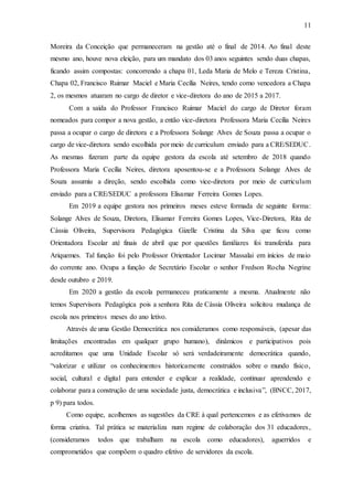 11
Moreira da Conceição que permaneceram na gestão até o final de 2014. Ao final deste
mesmo ano, houve nova eleição, para um mandato dos 03 anos seguintes sendo duas chapas,
ficando assim compostas: concorrendo a chapa 01, Leda Maria de Melo e Tereza Cristina,
Chapa 02, Francisco Ruimar Maciel e Maria Cecília Neires, tendo como vencedora a Chapa
2, os mesmos atuaram no cargo de diretor e vice-diretora do ano de 2015 a 2017.
Com a saída do Professor Francisco Ruimar Maciel do cargo de Diretor foram
nomeados para compor a nova gestão, a então vice-diretora Professora Maria Cecília Neires
passa a ocupar o cargo de diretora e a Professora Solange Alves de Souza passa a ocupar o
cargo de vice-diretora sendo escolhida por meio de curriculum enviado para a CRE/SEDUC.
As mesmas fizeram parte da equipe gestora da escola até setembro de 2018 quando
Professora Maria Cecília Neires, diretora aposentou-se e a Professora Solange Alves de
Souza assumiu a direção, sendo escolhida como vice-diretora por meio de curriculum
enviado para a CRE/SEDUC a professora Elisamar Ferreira Gomes Lopes.
Em 2019 a equipe gestora nos primeiros meses esteve formada de seguinte forma:
Solange Alves de Souza, Diretora, Elisamar Ferreira Gomes Lopes, Vice-Diretora, Rita de
Cássia Oliveira, Supervisora Pedagógica Gizelle Cristina da Silva que ficou como
Orientadora Escolar até finais de abril que por questões familiares foi transferida para
Ariquemes. Tal função foi pelo Professor Orientador Locimar Massalai em inícios de maio
do corrente ano. Ocupa a função de Secretário Escolar o senhor Fredson Rocha Negrine
desde outubro e 2019.
Em 2020 a gestão da escola permaneceu praticamente a mesma. Atualmente não
temos Supervisora Pedagógica pois a senhora Rita de Cássia Oliveira solicitou mudança de
escola nos primeiros meses do ano letivo.
Através de uma Gestão Democrática nos consideramos como responsáveis, (apesar das
limitações encontradas em qualquer grupo humano), dinâmicos e participativos pois
acreditamos que uma Unidade Escolar só será verdadeiramente democrática quando,
“valorizar e utilizar os conhecimentos historicamente construídos sobre o mundo físico,
social, cultural e digital para entender e explicar a realidade, continuar aprendendo e
colaborar para a construção de uma sociedade justa, democrática e inclusiva”, (BNCC, 2017,
p 9) para todos.
Como equipe, acolhemos as sugestões da CRE à qual pertencemos e as efetivamos de
forma criativa. Tal prática se materializa num regime de colaboração dos 31 educadores,
(consideramos todos que trabalham na escola como educadores), aguerridos e
comprometidos que compõem o quadro efetivo de servidores da escola.
 