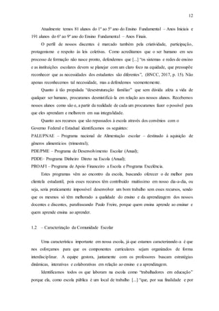 12
Atualmente temos 81 alunos do 1º ao 5º ano do Ensino Fundamental – Anos Iniciais e
191 alunos do 6º ao 9º ano do Ensino Fundamental – Anos Finais.
O perfil de nossos discentes é marcado também pela criatividade, participação,
protagonismo e respeito às leis coletivas. Como acreditamos que o ser humano em seu
processo de formação não nasce pronto, defendemos que [...] “os sistemas e redes de ensino
e as instituições escolares devem se planejar com um claro foco na equidade, que pressupõe
reconhecer que as necessidades dos estudantes são diferentes”, (BNCC, 2017, p. 15). Não
apenas reconhecemos tal necessidade, mas a defendemos veementemente.
Quanto à tão propalada “desestruturação familiar” que sem dúvida afeta a vida de
qualquer ser humano, procuramos desmistificá-la em relação aos nossos alunos. Recebemos
nossos alunos como são e, a partir da realidade de cada um procuramos fazer o possível para
que eles aprendam e melhorem em sua integralidade.
Quanto aos recursos que são repassados à escola através dos convênios com o
Governo Federal e Estadual identificamos os seguintes:
PALE/PNAE – Programa nacional de Alimentação escolar – destinado à aquisição de
gêneros alimentícios (trimestral);
PDE/PME – Programa de Desenvolvimento Escolar (Anual);
PDDE– Programa Dinheiro Direto na Escola (Anual);
PROAFI – Programa de Apoio Financeiro a Escola e Programa Excelência.
Estes programas vêm ao encontro da escola, buscando oferecer o de melhor para
clientela estudantil, pois esses recursos têm contribuído muitíssimo em nosso dia-a-dia, ou
seja, seria praticamente impossível desenvolver um bom trabalho sem esses recursos, sendo
que os mesmos só têm melhorado a qualidade do ensino e da aprendizagem dos nossos
docentes e discentes, parafraseando Paulo Freire, porque quem ensina aprende ao ensinar e
quem aprende ensina ao aprender.
1.2 – Caracterização da Comunidade Escolar
Uma característica importante em nossa escola, já que estamos caracterizando-a é que
nos esforçamos para que os componentes curriculares sejam organizados de forma
interdisciplinar. A equipe gestora, juntamente com os professores buscam estratégias
dinâmicas, interativas e colaborativas em relação ao ensino e a aprendizagem.
Identificamos todos os que laboram na escola como “trabalhadores em educação”
porque ela, como escola pública é um local de trabalho [...] “que, por sua finalidade e por
 