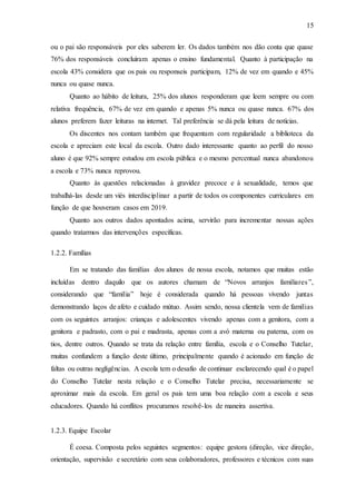 15
ou o pai são responsáveis por eles saberem ler. Os dados também nos dão conta que quase
76% dos responsáveis concluíram apenas o ensino fundamental. Quanto à participação na
escola 43% considera que os pais ou responseis participam, 12% de vez em quando e 45%
nunca ou quase nunca.
Quanto ao hábito de leitura, 25% dos alunos responderam que leem sempre ou com
relativa frequência, 67% de vez em quando e apenas 5% nunca ou quase nunca. 67% dos
alunos preferem fazer leituras na internet. Tal preferência se dá pela leitura de notícias.
Os discentes nos contam também que frequentam com regularidade a biblioteca da
escola e apreciam este local da escola. Outro dado interessante quanto ao perfil do nosso
aluno é que 92% sempre estudou em escola pública e o mesmo percentual nunca abandonou
a escola e 73% nunca reprovou.
Quanto às questões relacionadas à gravidez precoce e à sexualidade, temos que
trabalhá-las desde um viés interdisciplinar a partir de todos os componentes curriculares em
função de que houveram casos em 2019.
Quanto aos outros dados apontados acima, servirão para incrementar nossas ações
quando tratarmos das intervenções específicas.
1.2.2. Famílias
Em se tratando das famílias dos alunos de nossa escola, notamos que muitas estão
incluídas dentro daquilo que os autores chamam de “Novos arranjos familiares”,
considerando que “família” hoje é considerada quando há pessoas vivendo juntas
demonstrando laços de afeto e cuidado mútuo. Assim sendo, nossa clientela vem de famílias
com os seguintes arranjos: crianças e adolescentes vivendo apenas com a genitora, com a
genitora e padrasto, com o pai e madrasta, apenas com a avó materna ou paterna, com os
tios, dentre outros. Quando se trata da relação entre família, escola e o Conselho Tutelar,
muitas confundem a função deste último, principalmente quando é acionado em função de
faltas ou outras negligências. A escola tem o desafio de continuar esclarecendo qual é o papel
do Conselho Tutelar nesta relação e o Conselho Tutelar precisa, necessariamente se
aproximar mais da escola. Em geral os pais tem uma boa relação com a escola e seus
educadores. Quando há conflitos procuramos resolvê-los de maneira assertiva.
1.2.3. Equipe Escolar
É coesa. Composta pelos seguintes segmentos: equipe gestora (direção, vice direção,
orientação, supervisão e secretário com seus colaboradores, professores e técnicos com suas
 