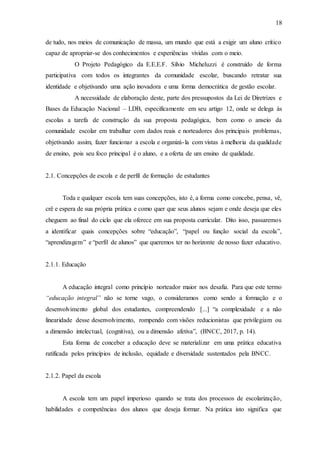 18
de tudo, nos meios de comunicação de massa, um mundo que está a exigir um aluno crítico
capaz de apropriar-se dos conhecimentos e experiências vividas com o meio.
O Projeto Pedagógico da E.E.E.F. Sílvio Micheluzzi é construído de forma
participativa com todos os integrantes da comunidade escolar, buscando retratar sua
identidade e objetivando uma ação inovadora e uma forma democrática de gestão escolar.
A necessidade de elaboração deste, parte dos pressupostos da Lei de Diretrizes e
Bases da Educação Nacional – LDB, especificamente em seu artigo 12, onde se delega às
escolas a tarefa de construção da sua proposta pedagógica, bem como o anseio da
comunidade escolar em trabalhar com dados reais e norteadores dos principais problemas,
objetivando assim, fazer funcionar a escola e organizá-la com vistas à melhoria da qualidade
de ensino, pois seu foco principal é o aluno, e a oferta de um ensino de qualidade.
2.1. Concepções de escola e de perfil de formação de estudantes
Toda e qualquer escola tem suas concepções, isto é, a forma como concebe, pensa, vê,
crê e espera de sua própria prática e como quer que seus alunos sejam e onde deseja que eles
cheguem ao final do ciclo que ela oferece em sua proposta curricular. Dito isso, passaremos
a identificar quais concepções sobre “educação”, “papel ou função social da escola”,
“aprendizagem” e “perfil de alunos” que queremos ter no horizonte de nosso fazer educativo.
2.1.1. Educação
A educação integral como princípio norteador maior nos desafia. Para que este termo
“educação integral” não se torne vago, o consideramos como sendo a formação e o
desenvolvimento global dos estudantes, compreendendo [...] “a complexidade e a não
linearidade desse desenvolvimento, rompendo com visões reducionistas que privilegiam ou
a dimensão intelectual, (cognitiva), ou a dimensão afetiva”, (BNCC, 2017, p. 14).
Esta forma de conceber a educação deve se materializar em uma prática educativa
ratificada pelos princípios de inclusão, equidade e diversidade sustentados pela BNCC.
2.1.2. Papel da escola
A escola tem um papel imperioso quando se trata dos processos de escolarização,
habilidades e competências dos alunos que deseja formar. Na prática isto significa que
 