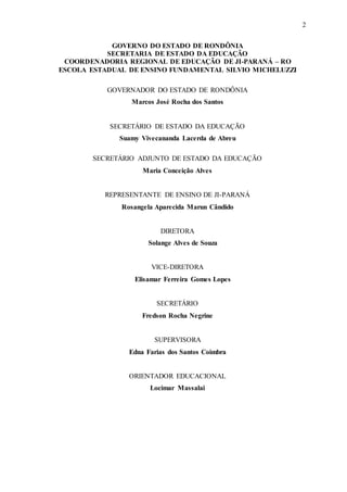 2
GOVERNO DO ESTADO DE RONDÔNIA
SECRETARIA DE ESTADO DA EDUCAÇÃO
COORDENADORIA REGIONAL DE EDUCAÇÃO DE JI-PARANÁ – RO
ESCOLA ESTADUAL DE ENSINO FUNDAMENTAL SILVIO MICHELUZZI
GOVERNADOR DO ESTADO DE RONDÔNIA
Marcos José Rocha dos Santos
SECRETÁRIO DE ESTADO DA EDUCAÇÃO
Suamy Vivecananda Lacerda de Abreu
SECRETÁRIO ADJUNTO DE ESTADO DA EDUCAÇÃO
Maria Conceição Alves
REPRESENTANTE DE ENSINO DE JI-PARANÁ
Rosangela Aparecida Marun Cândido
DIRETORA
Solange Alves de Souza
VICE-DIRETORA
Elisamar Ferreira Gomes Lopes
SECRETÁRIO
Fredson Rocha Negrine
SUPERVISORA
Edna Farias dos Santos Coimbra
ORIENTADOR EDUCACIONAL
Locimar Massalai
 