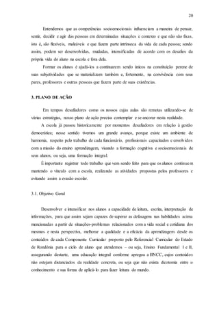 20
Entendemos que as competências socioemocionais influenciam a maneira de pensar,
sentir, decidir e agir das pessoas em determinadas situações e contexto e que não são fixas,
isto é, são flexíveis, maleáveis e que fazem parte intrínseca da vida de cada pessoa; sendo
assim, podem ser desenvolvidas, mudadas, intensificadas de acordo com os desafios da
própria vida do aluno na escola e fora dela.
Formar os alunos é ajudá-los a continuarem sendo únicos na constituição perene de
suas subjetividades que se materializam também e, fortemente, na convivência com seus
pares, professores e outras pessoas que fazem parte de suas existências.
3. PLANO DE AÇÃO
Em tempos desafiadores como os nossos cujas aulas são remotas utilizando-se de
várias estratégias, nosso plano de ação precisa contemplar e se ancorar nesta realidade.
A escola já passou historicamente por momentos desafiadores em relação à gestão
democrática; nesse sentido tivemos um grande avanço, porque existe um ambiente de
harmonia, respeito pelo trabalho de cada funcionário, profissionais capacitados e envolvidos
com a missão do ensino aprendizagem, visando a formação cognitiva e socioemocionais de
seus alunos, ou seja, uma formação integral.
É importante registrar todo trabalho que vem sendo feito para que os alunos continuem
mantendo o vínculo com a escola, realizando as atividades propostas pelos professores e
evitando assim a evasão escolar.
3.1. Objetivo Geral
Desenvolver e intensificar nos alunos a capacidade de leitura, escrita, interpretação de
informações, para que assim sejam capazes de superar as defasagens nas habilidades acima
mencionadas a partir de situações-problemas relacionados com a vida social e cotidiana dos
mesmos e nesta perspectiva, melhorar a qualidade e a eficácia da aprendizagem desde os
conteúdos de cada Componente Curricular proposto pelo Referencial Curricular do Estado
de Rondônia para o ciclo de aluno que atendemos – ou seja, Ensino Fundamental I e II,
assegurando destarte, uma educação integral conforme apregoa a BNCC, cujos conteúdos
não estejam distanciados da realidade concreta, ou seja que não exista dicotomia entre o
conhecimento e sua forma de aplicá-lo para fazer leitura do mundo.
 