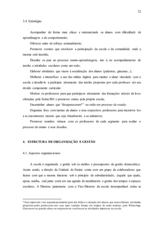 22
3.4. Estratégias
Acompanhar de forma mais eficaz e sistematizada os alunos com dificuldade de
aprendizagem e de comportamento;
Oferecer aulas de reforço semanalmente;
Promover eventos que envolvam a participação da escola e da comunidade onde a
mesma está inserida;
Desafiar os pais no processo ensino-aprendizagem, isto é, no acompanhamento de
tarefas e atividades escolares como um todo;
Elaborar atividades que visem à socialização dos alunos (palestras, gincanas...);
Melhorar e intensificar o uso das mídias digitais para manter o aluno vinculado com a
escola e desafiá-lo a participar ativamente das tarefas propostas por cada professor em seu
devido componente curricular.
Motivar os professores para que participem ativamente das formações através da lives
ofertadas pela Seduc/RO e promover outras pela própria escola;
Encaminhar alunos que “desapareceram6” ou estão em processo de evasão.
Organizar lives com turmas de alunos e seus respectivos professores para incentivá- los
a se encontrarem mesmo que seja virtualmente e se animarem;
Promover reuniões virtuais com os professores de cada segmento para avaliar o
processo de ensino e seus desafios.
4. ESTRUTURA DE ORGANIZAÇÃO E GESTÃO
4.1. Aspectos organizacionais
A escola é organizada e gerida sob os moldes e pressupostos da gestão democrática.
Assim sendo, a direção da Unidade de Ensino conta com um grupo de colaboradores que
fazem com que a mesma funcione sob o princípio da subsidiariedade, (aquele que ajuda,
apoia, auxilia, está junto com) em sua agenda de atendimento e gestão dos tempos e espaços
escolares. A Diretora juntamente com a Vice-Diretora da escola desempenhará todas as
6 Esta expressão vem aspeada justamente para dar ênfase a situação dos alunos que nunca fizeram atividades
propostas pelos professores nas suas mais variadas formas em tempos de aulas remotas, pelo WhatsApp,
Classroom ou quando aluno ou responsáveis vembuscar as atividades impressas na escola.
 