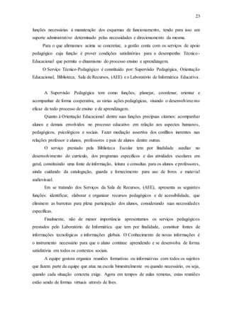 23
funções necessárias à manutenção dos esquemas de funcionamento, tendo para isso um
suporte administrativo determinado pelas necessidades e direcionamento da mesma.
Para o que afirmamos acima se concretize, a gestão conta com os serviços de apoio
pedagógico cuja função é prover condições satisfatórias para o desempenho Técnico-
Educacional que permita o dinamismo do processo ensino e aprendizagem.
O Serviço Técnico-Pedagógico é constituído por: Supervisão Pedagógica, Orientação
Educacional, Biblioteca, Sala de Recursos, (AEE) e o Laboratório de Informática Educativa.
A Supervisão Pedagógica tem como funções, planejar, coordenar, orientar e
acompanhar de forma cooperativa, as várias ações pedagógicas, visando o desenvolvimento
eficaz de todo processo de ensino e de aprendizagem.
Quanto à Orientação Educacional dentre suas funções precípuas citamos: acompanhar
alunos e demais envolvidos no processo educativo em relação aos aspectos humanos,
pedagógicos, psicológicos e sociais. Fazer mediação assertiva dos conflitos inerentes nas
relações professor e alunos, professores e pais de alunos dentre outras.
O serviço prestado pela Biblioteca Escolar tem por finalidade auxiliar no
desenvolvimento do currículo, dos programas específicos e das atividades escolares em
geral, constituindo uma fonte de informação, leitura e consultas para os alunos e professores,
ainda cuidando da catalogação, guarda e fornecimento para uso de livros e material
audiovisual.
Em se tratando dos Serviços da Sala de Recursos, (AEE), apresenta as seguintes
funções: identificar, elaborar e organizar recursos pedagógicos e de acessibilidade, que
eliminem as barreiras para plena participação dos alunos, considerando suas necessidades
específicas.
Finalmente, não de menor importância apresentamos os serviços pedagógicos
prestados pelo Laboratório de Informática que tem por finalidade, constituir fontes de
informações tecnológicas e informações globais. O Conhecimento de novas informações é
o instrumento necessário para que o aluno continue aprendendo e se desenvolva de forma
satisfatória em todos os contextos sociais.
A equipe gestora organiza reuniões formativas ou informativas com todos os sujeitos
que fazem parte da equipe que atua na escola bimestralmente ou quando necessário, ou seja,
quando cada situação concreta exige. Agora em tempos de aulas remotas, estas reuniões
estão sendo de formas virtuais através de lives.
 