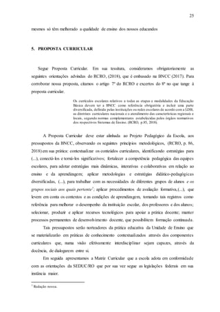 25
mesmos só têm melhorado a qualidade de ensino dos nossos educandos
5. PROPOSTA CURRICULAR
Segue Proposta Curricular. Em sua tessitura, consideramos obrigatoriamente as
seguintes orientações advindas do RCRO, (2018), que é embasado na BNCC (2017). Para
corroborar nossa proposta, citamos o artigo 7º do RCRO e excertos do 8ª no que tange à
proposta curricular.
Os currículos escolares relativos a todas as etapas e modalidades da Educação
Básica devem ter a BNCC como referência obrigatória e incluir uma parte
diversificada, definida pelas instituições ou redes escolares de acordo com a LDB,
as diretrizes curriculares nacionais e o atendimento das características regionais e
locais, segundo normas complementares estabelecidas pelos órgãos normativos
dos respectivos Sistemas de Ensino. (RCRO, p.85, 2018).
A Proposta Curricular deve estar alinhada ao Projeto Pedagógico da Escola, aos
pressupostos da BNCC, observando os seguintes princípios metodológicos, (RCRO, p. 86,
2018) em sua prática: contextualizar os conteúdos curriculares, identificando estratégias para
(...), conectá-los e torná-los significativos; fortalecer a competência pedagógica das equipes
escolares, para adotar estratégias mais dinâmicas, interativas e colaborativas em relação ao
ensino e da aprendizagem; aplicar metodologias e estratégias didático-pedagógicas
diversificadas, (...), para trabalhar com as necessidades de diferentes grupos de alunos e os
grupos sociais aos quais pertente7; aplicar procedimentos de avaliação formativa,(...), que
levem em conta os contextos e as condições de aprendizagem, tomando tais registros como
referência para melhorar o desempenho da instituição escolar, dos professores e dos alunos;
selecionar, produzir e aplicar recursos tecnológicos para apoiar a prática docente; manter
processos permanentes de desenvolvimento docente, que possibilitem formação continuada.
Tais pressupostos serão norteadores da prática educativa da Unidade de Ensino que
se materializarão em práticas de conhecimento contextualizados através dos componentes
curriculares que, numa visão efetivamente interdisciplinar sejam capazes, através da
docência, de dialogarem entre si.
Em seguida apresentamos a Matriz Curricular que a escola adota em conformidade
com as orientações da SEDUC/RO que por sua vez segue as legislações federais em sua
instância maior.
7 Redação nossa.
 