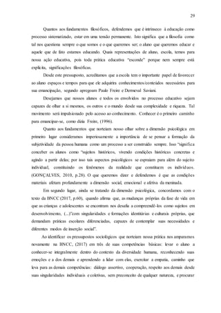 29
Quantos aos fundamentos filosóficos, defendemos que é intrínseco à educação como
processo sistematizado, estar em uma tensão permanente. Isto significa que a filosofia como
tal nos questiona sempre o que somos e o que queremos ser; o aluno que queremos educar e
aquele que de fato estamos educando. Quais representações de aluno, escola, temos para
nossa ação educativa, pois toda prática educativa “esconde” porque nem sempre está
explícita, significações filosóficas.
Desde este pressuposto, acreditamos que a escola tem o importante papel de favorecer
ao aluno espaços e tempos para que ele adquirira conhecimentos/conteúdos necessários para
sua emancipação, segundo apregoam Paulo Freire e Dermeval Saviani.
Desejamos que nossos alunos e todos os envolvidos no processo educativo sejam
capazes de olhar a si mesmos, os outros e o mundo desde sua complexidade e riqueza. Tal
movimento será impulsionado pelo acesso ao conhecimento. Conhecer é o primeiro caminho
para emancipar-se, como dizia Freire, (1996).
Quanto aos fundamentos que norteiam nosso olhar sobre a dimensão psicológica em
primeiro lugar consideramos imperiosamente a importância de se pensar a formação da
subjetividade da pessoa humana como um processo a ser construído sempre. Isso “significa
conceber os alunos como “sujeitos históricos, vivendo condições históricas concretas e
agindo a partir delas; por isso tais aspectos psicológicos se espraiam para além do sujeito
individual, constituindo os fenômenos da realidade que constituem os indivíduos.
(GONÇALVES, 2010, p.28). O que queremos dizer e defendemos é que as condições
materiais afetam profundamente a dimensão social, emocional e afetiva da meninada.
Em segundo lugar, ainda se tratando da dimensão psicológica, concordamos com o
texto da BNCC (2017, p.60), quando afirma que, as mudanças próprias da fase de vida em
que as crianças e adolescentes se encontram nos desafia a compreendê-los como sujeitos em
desenvolvimento, (...)”com singularidades e formações identitárias e culturais próprias, que
demandam práticas escolares diferenciadas, capazes de contemplar suas necessidades e
diferentes modos de inserção social”.
Ao identificar os pressupostos sociológicos que norteiam nossa prática nos amparamos
novamente na BNCC, (2017) em três de suas competências básicas: levar o aluno a
conhecer-se integralmente dentro do contexto da diversidade humana, reconhecendo suas
emoções e a dos demais e aprendendo a lidar com elas, exercitar a empatia, caminho que
leva para as demais competências: diálogo assertivo, cooperação, respeito aos demais desde
suas singularidades individuais e coletivas, sem preconceito de qualquer natureza, e procurar
 