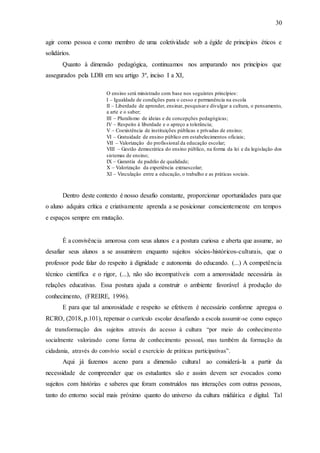 30
agir como pessoa e como membro de uma coletividade sob a égide de princípios éticos e
solidários.
Quanto à dimensão pedagógica, continuamos nos amparando nos princípios que
assegurados pela LDB em seu artigo 3º, inciso I a XI,
O ensino será ministrado com base nos seguintes princípios:
I – Igualdade de condições para o cesso e permanência na escola
II – Liberdade de aprender, ensinar, pesquisare divulgar a cultura, o pensamento,
a arte e o saber;
III – Pluralismo de ideias e de concepções pedagógicas;
IV – Respeito à liberdade e o apreço a tolerância;
V – Coexistência de instituições públicas e privadas de ensino;
VI – Gratuidade de ensino público em estabelecimentos oficiais;
VII – Valorização do profissional da educação escolar;
VIII – Gestão democrática do ensino público, na forma da lei e da legislação dos
sistemas de ensino;
IX – Garantia de padrão de qualidade;
X – Valorização da experiência extraescolar;
XI – Vinculação entre a educação, o trabalho e as práticas sociais.
Dentro deste contexto é nosso desafio constante, proporcionar oportunidades para que
o aluno adquira crítica e criativamente aprenda a se posicionar conscientemente em tempos
e espaços sempre em mutação.
É a convivência amorosa com seus alunos e a postura curiosa e aberta que assume, ao
desafiar seus alunos a se assumirem enquanto sujeitos sócios-históricos-culturais, que o
professor pode falar do respeito à dignidade e autonomia do educando. (...) A competência
técnico científica e o rigor, (...), não são incompatíveis com a amorosidade necessária às
relações educativas. Essa postura ajuda a construir o ambiente favorável à produção do
conhecimento, (FREIRE, 1996).
E para que tal amorosidade e respeito se efetivem é necessário conforme apregoa o
RCRO, (2018, p.101), repensar o currículo escolar desafiando a escola assumir-se como espaço
de transformação dos sujeitos através do acesso à cultura “por meio do conhecimento
socialmente valorizado como forma de conhecimento pessoal, mas também da formação da
cidadania, através do convívio social e exercício de práticas participativas”.
Aqui já fazemos aceno para a dimensão cultural ao considerá-la a partir da
necessidade de compreender que os estudantes são e assim devem ser evocados como
sujeitos com histórias e saberes que foram construídos nas interações com outras pessoas,
tanto do entorno social mais próximo quanto do universo da cultura midiática e digital. Tal
 