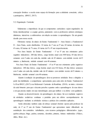 31
concepção fortalece a escola como espaço de formação para a cidadania consciente, crítica
e participativa, (BNCC, 2017).
5.2. Organização Curricular
Salientamos a importância de que os componentes curriculares sejam organizados de
forma interdisciplinar e a equipe gestora, juntamente com os professores adotem estratégias
dinâmicas, interativas e colaborativas em relação ao ensino e a aprendizagem. Eis um grande
desafio para nossa escola.
Ofertamos turmas de alunos do Ensino Fundamental I – Anos Iniciais e Fundamental
II – Anos Finais, assim distribuídas: 01 turma do 1º ano ao 5º ano, 02 turmas do turmas de
6ºs anos, 02 turmas de 7ºs anos, 01 turma de 8º e 9º ano respectivamente.
Nos Anos Iniciais do Ensino Fundamental – 1º ao 5º ano nos orientamos pelos
seguintes indicadores: 200 dias letivos, carga horária anual com 800 horas, 05 dias letivos
semanais com 5 aulas em cada dia, módulo aula de 45 minutos com módulo recreio de15
minutos e, finalmente, módulo semanal com 40 semanas.
Nos Anos Finais do Ensino Fundamental – 6º ao 9º ano nos orientamos pelos seguintes
indicadores: 200 dias letivos, carga horária anual com 832 horas, 05 dias letivos semanais
com 5 aulas em cada dia, módulo aula de 45 minutos com módulo recreio de15 minutos e,
finalmente, módulo semanal com 40 semanas.
Quanto à avaliação da aprendizagem deve-se promover atividades livres e dirigidas a
partir das habilidades e competências apresentadas para cada série do Ensino Fundamental
I e II na BNCC, (2017) e no Referencial Curricular de Rondônia, (2018), no início e término
de cada bimestre para que o docente perceba a quantas anda a aprendizagem de seus alunos
e em que precisa mudar em suas metodologias para que melhore e se efetive com qualidade.
Quanto ao desenvolvimento da aprendizagem dos alunos far-se-á mediante registros
de atividades avaliativas contínuas e paralelas para um efetivo acompanhamento da
aprendizagem mediante as atividades teóricas e práticas dos conteúdos aplicados.
Serão oferecidas também aulas de reforço semanal (horário oposto pelo professor da
sala), de 1º ao 5º ano do Ensino Fundamental que apresentam maior dificuldade na
assimilação dos conteúdos trabalhados, com recursos pedagógicos diferenciados: jogos,
quebra-cabeças, bingo, pedras, sementes, desenhos, pinturas, leituras multimídias (Vídeos,
slides, filmes etc.).
 