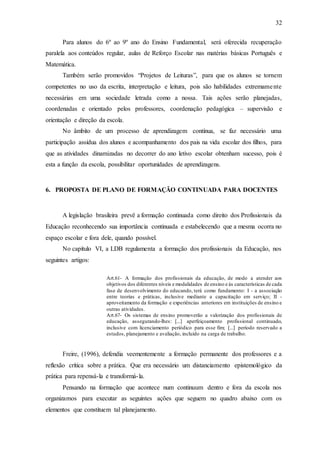 32
Para alunos do 6º ao 9º ano do Ensino Fundamental, será oferecida recuperação
paralela aos conteúdos regular, aulas de Reforço Escolar nas matérias básicas Português e
Matemática.
Também serão promovidos “Projetos de Leituras”, para que os alunos se tornem
competentes no uso da escrita, interpretação e leitura, pois são habilidades extremamente
necessárias em uma sociedade letrada como a nossa. Tais ações serão planejadas,
coordenadas e orientado pelos professores, coordenação pedagógica – supervisão e
orientação e direção da escola.
No âmbito de um processo de aprendizagem contínua, se faz necessário uma
participação assídua dos alunos e acompanhamento dos pais na vida escolar dos filhos, para
que as atividades dinamizadas no decorrer do ano letivo escolar obtenham sucesso, pois é
esta a função da escola, possibilitar oportunidades de aprendizagens.
6. PROPOSTA DE PLANO DE FORMAÇÃO CONTINUADA PARA DOCENTES
A legislação brasileira prevê a formação continuada como direito dos Profissionais da
Educação reconhecendo sua importância continuada e estabelecendo que a mesma ocorra no
espaço escolar e fora dele, quando possível.
No capítulo VI, a LDB regulamenta a formação dos profissionais da Educação, nos
seguintes artigos:
Art.61- A formação dos profissionais da educação, de modo a atender aos
objetivos dos diferentes níveis e modalidades de ensino e às características de cada
fase de desenvolvimento do educando, terá como fundamento: I - a associação
entre teorias e práticas, inclusive mediante a capacitação em serviço; II -
aproveitamento da formação e experiências anteriores em instituições de ensino e
outras atividades.
Art.67- Os sistemas de ensino promoverão a valorização dos profissionais de
educação, assegurando-lhes: [...] aperfeiçoamento profissional continuado,
inclusive com licenciamento periódico para esse fim; [...] período reservado a
estudos, planejamento e avaliação, incluído na carga de trabalho.
Freire, (1996), defendia veementemente a formação permanente dos professores e a
reflexão crítica sobre a prática. Que era necessário um distanciamento epistemológico da
prática para repensá-la e transformá-la.
Pensando na formação que acontece num continuum dentro e fora da escola nos
organizamos para executar as seguintes ações que seguem no quadro abaixo com os
elementos que constituem tal planejamento.
 