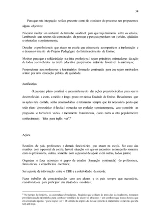 34
Para que esta integração se faça presente como fio condutor do processo nos propusemos
alguns objetivos:
Procurar manter um ambiente de trabalho saudável, para que haja harmonia entre os setores.
Lembrando que setores são constituídos de pessoas e pessoas precisam ser ouvidas, ajudadas
e orientadas constantemente;
Desafiar os profissionais que atuam na escola que ativamente acompanhem a implantação e
o desenvolvimento do Projeto Pedagógico do Estabelecimento de Ensino;
Motivar para que a solidariedade e a ética profissional sejam princípios orientadores da ação
de todos os envolvidos na tarefa educativa propiciando ambiente favorável às mudanças;
Proporcionar aos professores e funcionários formação continuada para que sejam motivados
a lutar por uma educação pública de qualidade.
Justificativa
O presente plano constitui o encaminhamento das ações preestabelecidas para serem
desenvolvidas a curto, a médio e longo prazo em nossa Unidade de Ensino. Ressaltamos que
as ações nele contida, serão desenvolvidas e retomadas sempre que for necessário posto que
todo plano democrático é flexível e precisa ser avaliado constantemente, caso contrário as
propostas se tornariam vazias e meramente burocráticas, como narra o dito popularmente
conhecimento: “feita para inglês ver”.9
Ações
Reuniões de pais, professores e demais funcionários que atuam na escola. No caso das
reuniões com o pessoal da escola, haverá situação em que os encontros acontecerão somente
com os professores, outras, somente com o pessoal de apoio e em outras, todos juntos;
Organizar e fazer acontecer o grupo de estudos (formação continuada) de professores,
funcionários e conselheiros escolares;
Ser a ponte de informação entre o CRE e a coletividade da escola;
Fazer trabalho de conscientização com aos alunos e os pais sempre que necessário,
convidando-os para participar das atividades escolares;
9 No tempo do Império, as autoridades brasileiras, fingindo que cediam às pressões da Inglaterra, tomaram
providências de mentirinha para combater o tráfico de escravos africanos – um combate que nunca houve,que
era encenado apenas “para inglêsver”. O sentido da expressão nesse contexto é exatamente o mesmo que ela
tem até hoje.
 