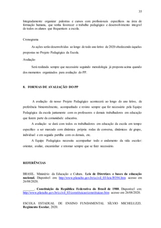 35
Integradamente organizar palestras e cursos com profissionais específicos na área de
formação humana, que venha favorecer o trabalho pedagógico e desenvolvimento integral
de todos os alunos que frequentam a escola.
Cronograma
As ações serão desenvolvidas ao longo de todo ano letivo de 2020 obedecendo àquelas
propostas no Projeto Pedagógica da Escola.
Avaliação
Será realizada sempre que necessário seguindo metodologia já proposta acima quando
dos momentos organizados para avaliação do PP.
8. FORMAS DE AVALIAÇÃO DO PP
A avaliação de nosso Projeto Pedagógico acontecerá ao longo do ano letivo, de
preferência bimestralmente, acompanhado e revisto sempre que for necessário pela Equipe
Pedagógica da escola juntamente com os professores e demais trabalhadores em educação
que fazem parte da comunidade educativa.
A avaliação se dará com todos os trabalhadores em educação da escola em tempo
específico a ser marcado com dinâmica própria: rodas de conversa, dinâmicas de grupo,
individual e em seguida partilha com os demais, etc.
A Equipe Pedagógica necessita acompanhar todo o andamento da vida escolar:
orientar, avaliar, encaminhar e retomar sempre que se fizer necessário.
REFERÊNCIAS
BRASIL. Ministério da Educação e Cultura. Leis de Diretrizes e bases da educação
nacional. Disponível em: http://www.planalto.gov.br/ccivil_03/leis/l9394.htm acesso em
26/08/2020.
_______. Constituição da República Federativa do Brasil de 1988. Disponível em:
http://www.planalto.gov.br/ccivil_03/constituicao/constituicao.htm acesso em 26/08/2020.
ESCOLA ESTADUAL DE ENSINO FUNDAMENTAL SÍLVIO MICHELUZZI.
Regimento Escolar, 2020.
 