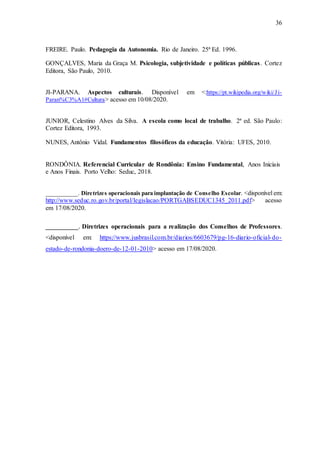 36
FREIRE. Paulo. Pedagogia da Autonomia. Rio de Janeiro. 25ª Ed. 1996.
GONÇALVES, Maria da Graça M. Psicologia, subjetividade e políticas públicas. Cortez
Editora, São Paulo, 2010.
JI-PARANA. Aspectos culturais. Disponível em <:https://pt.wikipedia.org/wiki/Ji-
Paran%C3%A1#Cultura> acesso em 10/08/2020.
JUNIOR, Celestino Alves da Silva. A escola como local de trabalho. 2ª ed. São Paulo:
Cortez Editora, 1993.
NUNES, Antônio Vidal. Fundamentos filosóficos da educação. Vitória: UFES, 2010.
RONDÔNIA. Referencial Curricular de Rondônia: Ensino Fundamental, Anos Iniciais
e Anos Finais. Porto Velho: Seduc, 2018.
__________. Diretrizes operacionais para implantação de Conselho Escolar. <disponível em:
http://www.seduc.ro.gov.br/portal/legislacao/PORTGABSEDUC1345_2011.pdf> acesso
em 17/08/2020.
_________. Diretrizes operacionais para a realização dos Conselhos de Professores.
<disponível em: https://www.jusbrasil.com.br/diarios/6603679/pg-16-diario-oficial-do-
estado-de-rondonia-doero-de-12-01-2010> acesso em 17/08/2020.
 