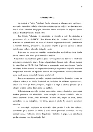 4
APRESENTAÇÃO
Ao construir o Projeto Pedagógico Escolar observam-se três momentos interligados:
concepção, execução e avaliação. Queremos esclarecer que este projeto é um documento que
não se reduz à dimensão pedagógica, nem muito menos ao conjunto de projetos e planos
isolados de cada professor e de cada setor.
Este Projeto Pedagógico foi reconstruído e retomado a partir da orientações e
pressupostos teóricos da BNCC, (Base Comum Curricular Nacional e do Referencial
Curricular de Rondônia neste ano letivo de 2020 com adaptações necessárias, considerando
o momento histórico, (pandêmico) que estamos vivendo e que nos desafiou a adotar
metodologias e olhares adaptadas à situação vigente
É, portanto um instrumento específico que deseja refletir a realidade da escola situada
em um contexto mais amplo que a influência e provoca.
A legitimidade do projeto está ligada ao grau e o tipo de participação de todos os envolvidos
com o processo educativo através de suas ações contínuas. Por esta razão, o Projeto tem que
ter a identidade da E.E.E.F. Silvio Micheluzzi e seus desafios atuais, especialmente “escola
em tempos de aulas remotas” ou em processo de mudanças enquanto os tempos de pandemia
não passarem. Pensamos ser importante ressaltar esta situação histórica e social que nos afeta
como escola e como comunidade humana geral e local.
Por ser um documento norteador, apresenta um diagnóstico da escola e ressalta os
objetivos a alcançar no sentido de diminuir ou de eliminar os problemas apresentados e,
através das ações que foram planejadas, propõe-se a atingir o objetivo principal que é
oferecer ao aluno a oferta de um ensino de qualidade.
O Projeto como um todo, obedece a um roteiro, a saber: diagnóstico, concepções
teóricas, priorização das necessidades, plano estratégico da escola e avaliação. Vão em
anexo: calendário escolar, plano de trabalho de cada setor, projeto da escola, planos
curriculares por ano e disciplina, e por último, quadro de lotação dos servidores que atuam
na escola.
A metodologia empregada na construção deste projeto é a do fazer coletivo,
acreditando que o essencial do mesmo é o seu caráter, processual e dinâmico. No caso
concreto deste, o realizamos através de palestras e trabalhos de grupo. Logo após houve
partilha retomada com sistematização final.
 