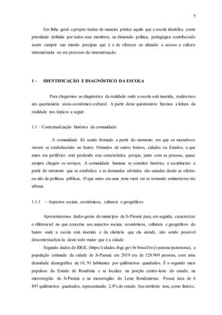 5
Em linha geral o projeto traduz de maneira prática aquilo que a escola identifica como
prioridade definida por todos seus membros, na dimensão política, pedagógica contribuindo
assim cumprir sua missão precípua que é a de oferecer ao alunado o acesso a cultura
sistematizada ou em processo de sistematização.
1 – IDENTIFICAÇÃO E DIAGNÓSTICO DA ESCOLA
Para chegarmos ao diagnóstico da realidade onde a escola está inserida, realizamos
um questionário sócio-econômico-cultural. A partir deste questionário fizemos a leitura da
realidade nos tópicos a seguir:
1.1 – Contextualização histórica da comunidade
A comunidade foi sendo formada a partir do momento em que os moradores
vieram se estabelecendo no bairro. Oriundos de outros bairros, cidades ou Estados, o que
antes era periférico está perdendo esta característica porque, junto com as pessoas, quase
sempre chegam os serviços. A comunidade humana se constitui histórica e socialmente a
partir do momento que se estabelece e as demandas advindas são sanadas desde as ofertas
ou não de políticas públicas. O que antes era uma zona rural vai se tornando eminenteme nte
urbana.
1.1.1 – Aspectos sociais, econômicos, culturais e geográficos
Apresentaremos dados gerais do município de Ji-Paraná para, em seguida, caracterizar
o diferencial no que concerne aos aspectos sociais, econômicos, culturais e geográficos do
bairro onde a escola está inserida e da clientela que ela atende, não sendo possível
descontextualizá-la deste todo maior que é a cidade.
Segundo dados do IBGE, (https://cidades.ibge.gov.br/brasil/ro/ji-parana/panorama), a
população estimada da cidade de Ji-Paraná em 2019 era de 128.969 pessoas, com uma
densidade demográfica de 16, 91 habitantes por quilômetros quadrados. É o segundo mais
populoso do Estado de Rondônia e se localiza na porção centro-leste do estado, na
microrregião de Ji-Paraná e na mesorregião do Leste Rondoniense. Possui área de 6
897 quilômetros quadrados, representando 2,9% do estado. Seu território tem, como limites,
 