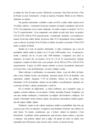 6
as cidades de: Vale do Anari ao norte, Theobroma ao noroeste, Ouro Preto do Oeste e Vale
do Paraíso ao oeste, Teixeirópolis e Urupá ao sudoeste, Presidente Médici ao sul e Ministro
Andreazza ao sudeste.
Nas questões relacionadas a trabalho e renda, em 2018, o salário médio mensal era de
2.0 salários mínimos. A proporção de pessoas ocupadas em relação à população total era de
25.3%. Na comparação com os outros municípios do estado, ocupava as posições 7 de 52 e
2 de 52, respectivamente. Já na comparação com cidades do país todo, ficava na posição
2163 de 5570 e 800 de 5570, respectivamente. Considerando domicílios com rendimentos
mensais de até meio salário mínimo por pessoa, tinha 34.1% da população nessas condições,
o que o colocava na posição 48 de 52 dentre as cidades do estado e na posição 3748 de 5570
dentre as cidades do Brasil.
Quando de se trata de questões relacionadas à saúde, constatamos que a taxa de
mortalidade infantil média na cidade é de 11.22 para 1.000 nascidos vivos. As internações
devido a diarreias são de 1.8 para cada 1.000 habitantes. Comparado com todos os
municípios do estado, fica nas posições 26 de 52 e 23 de 52, respectivamente. Quando
comparado a cidades do Brasil todo, essas posições são de 2826 de 5570 e 1659 de 5570,
respectivamente. E agora, em 2020, estamos sofrendo os reveses da pandemia relacionada
ao Corona Vírus e seus desdobramentos em nosso cotidiano escolar.
Dados referentes à problemática do saneamento básico, o que não difere do bairro
onde a nossa Unidade Escolar está localizada, apresenta apenas 20.2% de domicílios com
esgotamento sanitário adequado, 17.3% de domicílios urbanos em vias públicas com
arborização e 6.4% de domicílios urbanos em vias públicas com urbanização adequada, isto
é, presença de bueiro, calçada, pavimentação e meio-fio.
Em se tratando da religiosidade, os dados confirmam que a população segue as
seguintes correntes religiosas em sua maioria: Católica Apostólica Romana, Evangélicas em
suas mais variadas nominações, o kardecismo e as religiões afro-brasileiras e indígenas. Por
respeito à diversidade destas vivências plurais, não podemos desconsiderar também aqueles
que não seguem religião alguma.
Finalmente, quanto ao viés cultural pontuamos também sua pluralidade haja vista que
as pessoas que vivem no município ao migrarem para Rondônia trouxeram suas culturais de
onde vieram. No entanto, consideramos que a vivência cultural no município é bem
diversificada. A prefeitura oferece gratuitamente aulas de teatro, dança e música, o que torna
o município uma potência cultural para a região. Há apenas um teatro na cidade, com
capacidade para 200 pessoas, onde ocorrem vários eventos no decorrer do ano.
 