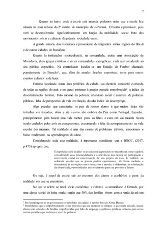 7
Quanto ao bairro onde a escola está inserida podemos notar que a escola fica
situada na zona urbana do 2º distrito do município de Ji-Paraná. O bairro é promissor, pois
vem se desenvolvendo significativamente em função da mobilidade social fruto dos
movimentos sócio e culturais da própria sociedade em si.
A grande maioria dos moradores é proveniente de imigrantes várias regiões do Brasil
e de outras cidades de Rondônia.
Quanto às instituições socioculturais, na comunidade, existe uma Associação de
Moradores, duas igrejas católicas e várias comunidades evangélicas, cada qual atendendo ao
seu público específico. Na comunidade localiza-se um Estádio de Futebol chamado
popularmente de Biancão1, que, além de atender funções esportivas, serve para outros
eventos culturais e de lazer.
Estando localizada numa área periférica da cidade, sua clientela estudantil é oriunda
de todas as regiões do país e em geral pertence à grande parcela empobrecida2 q índice de
desestruturação familiar, fruto mesmo da pobreza, abandono social e ausência de políticas
públicas, falta de perspectiva de vida em função do alto índice de desemprego.
Algo peculiar que caracteriza os pais de nossos alunos é que muitos deles vão
trabalhar em fazendas, sítios e até mesmo vão embora do País como Portugal, Espanha,
principalmente para buscar uma vida melhor para os filhos e estes em sua maioria ficam
sendo cuidados pelos avós ou com parentes, ocasionando a falta de acompanhamento na vida
escolar dos mesmos. Tal realidade é uma das causas de problemas afetivos, emocionais e
baixo rendimento na aprendizagem do aluno.
Considerando toda esta realidade, é importante considerar que a BNCC, (2017,
p.473) apregoa que,
É papel da escola auxiliar os estudantes a aprendera se reconhecer como sujeitos,
considerando suas potencialidades e a relevância dos modos de participação e
intervenção social na concretização de seu projeto de vida. É, também, no
ambiente escolar que os jovens podem experimentar, de forma mediada e
intencional, as interações como outro,com o mundo, e vislumbrar, na valorização
da diversidade, oportunidades de crescimento para seu presente e futuro.
Ou seja, é papel da escola sair ao encontro dos alunos e acolhê-los a partir da
realidade em que se encontram.
No que se refere ao nível sócio econômico e cultural, a comunidade é formada por
uma classe social de baixa renda; sendo que 50% das famílias vivem com a renda de até um
1 Em homenagem ao ex-governador e ex-prefeito da cidade, o senhorJosé de Abreu Bianco.
2 Entendemos que o empobrecimento é um processo que ou aumenta ou diminui e que neste sentido, nossos
alunos são oriundos de famílias empobrecidas por falta de emprego e políticas públicas voltadas para esta e
outras questões que reduzemo nível de pobreza.
 